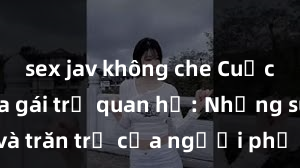 sex jav không che Cuộc sống của gái trẻ quan hệ: Những suy nghĩ và trăn trở của người phụ nữ trẻ khi bước vào mối quan hệ tình cảm