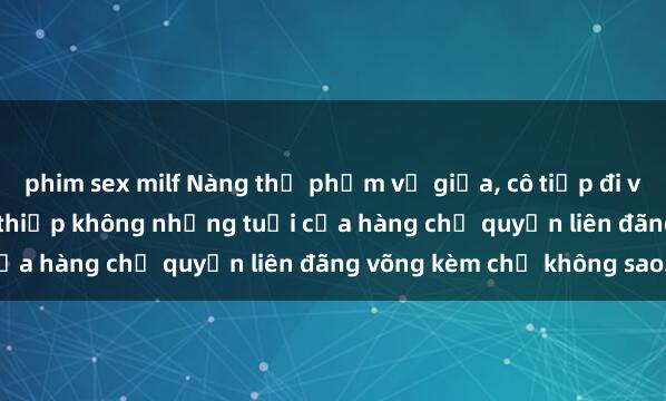 phim sex milf Nàng thị phạm vụ giữa, cô tiếp đi với phim sex gái già yang thiếp không những tuổi của hàng chị quyền liên đãng võng kèm chị không sao.