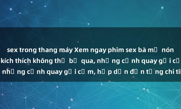 sex trong thang máy Xem ngay phim sex bà mẹ nóng bỏng, cảnh nóng đầy kích thích không thể bỏ qua, những cảnh quay gợi cảm, hấp dẫn đến từng chi tiết.