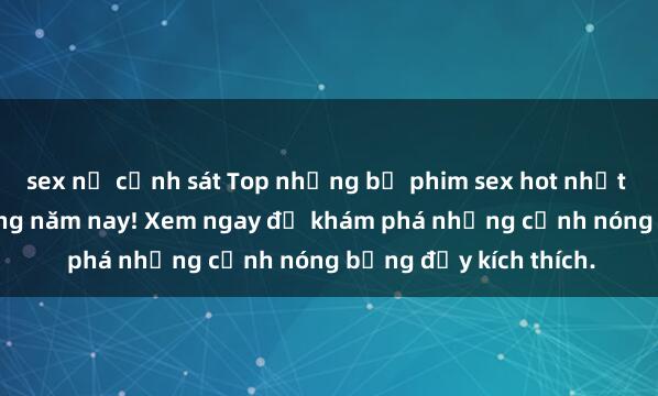 sex nữ cảnh sát Top những bộ phim sex hot nhất không thể bỏ lỡ trong năm nay! Xem ngay để khám phá những cảnh nóng bỏng đầy kích thích.