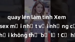 quay lén làm tình Xem ngay phim sex mới nhất với những cảnh nóng hổi không thể bỏ lỡ! Cơ hội tận hưởng những khoảnh khắc đầy kích thích ngay hôm nay!