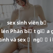 sex sinh viên bị quay lén Phân biệt giữa giới tính và sex ở người lớn: Tìm hiểu sự khác biệt và yếu tố quyết định