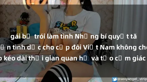 gái bị trói làm tình Những bí quyết tăng cường ham muốn tình dục cho cặp đôi Việt Nam không che, giúp kéo dài thời gian quan hệ và tạo cảm giác mới lạ trong chuyện ấy.