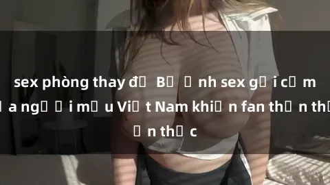 sex phòng thay đồ Bộ ảnh sex gợi cảm của người mẫu Việt Nam khiến fan thổn thức