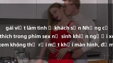 gái việt làm tình ở khách sạn Những cảnh nóng đầy kích thích trong phim sex nữ sinh khiến người xem không thể rời mắt khỏi màn hình, đảm bảo làm bạn hài lòng.