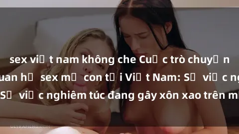 sex việt nam không che Cuộc trò chuyện gây sốc về mối quan hệ sex mẹ con tại Việt Nam: Sự việc nghiêm túc đang gây xôn xao trên mạng xã hội