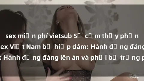 sex miễn phí vietsub Sự cảm thấy phẫn nộ khi nghe tin sex Việt Nam bị hiếp dâm: Hành động đáng lên án và phải bị trừng phạt.
