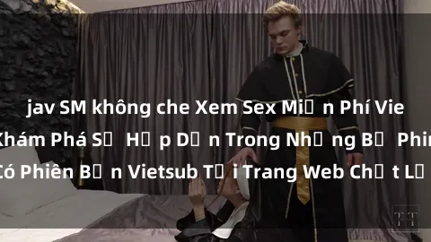 jav SM không che Xem Sex Miễn Phí Vietsub để Thỏa Sức Khám Phá Sự Hấp Dẫn Trong Những Bộ Phim Có Phiên Bản Vietsub Tại Trang Web Chất Lượng Cao của Chúng Tôi!