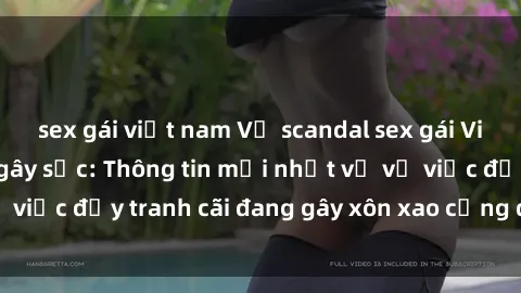 sex gái việt nam Vụ scandal sex gái Việt Nam có chồng gây sốc: Thông tin mới nhất về vụ việc đầy tranh cãi đang gây xôn xao cộng đồng mạng