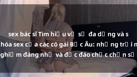 sex bác sĩ Tìm hiểu về sự đa dạng và sôi động trong văn hóa sex của các cô gái Bắc Âu: những trải nghiệm đáng nhớ và độc đáo chắc chắn sẽ khiến bạn ngạc nhiên!