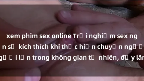 xem phim sex online Trải nghiệm sex ngoài trời: Cảm nhận sự kích thích khi thực hiện chuyện người lớn trong không gian tự nhiên, đầy lãng mạn và gợi cảm.