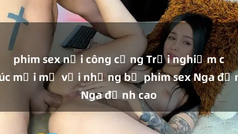 phim sex nơi công cộng Trải nghiệm cảm xúc mới mẻ với những bộ phim sex Nga đỉnh cao
