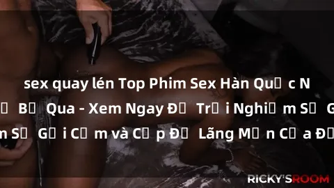 sex quay lén Top Phim Sex Hàn Quốc Nổi Tiếng Không Thể Bỏ Qua - Xem Ngay Để Trải Nghiệm Sự Gợi Cảm và Cấp Độ Lãng Mạn Của Đất Nước Kim Chi!