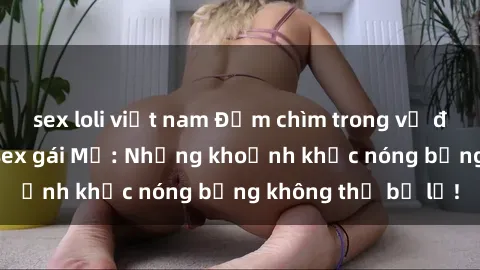 sex loli việt nam Đắm chìm trong vẻ đẹp quyến rũ của sex gái Mỹ: Những khoảnh khắc nóng bỏng không thể bỏ lỡ!