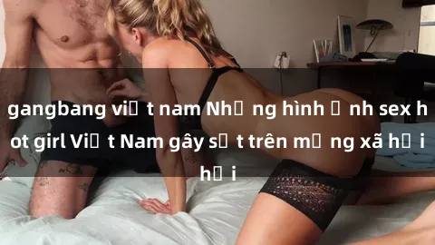 gangbang việt nam Những hình ảnh sex hot girl Việt Nam gây sốt trên mạng xã hội