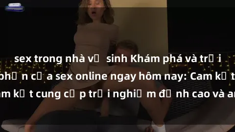 sex trong nhà vệ sinh Khám phá và trải nghiệm sự hưng phấn của sex online ngay hôm nay: Cam kết cung cấp trải nghiệm đỉnh cao và an toàn cho bạn