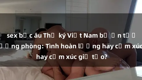 sex bắc âu Thư ký Việt Nam bị ấn tượng dục trưởng phòng: Tình hoàn lương hay cảm xúc giả tạo?