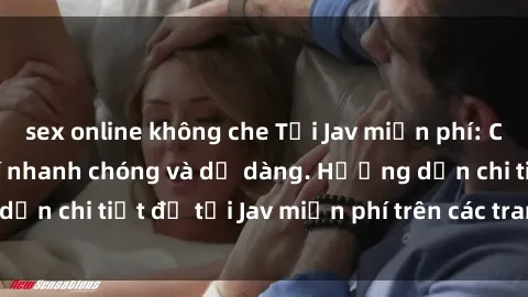 sex online không che Tải Jav miễn phí: Cách tải Jav miễn phí nhanh chóng và dễ dàng. Hướng dẫn chi tiết để tải Jav miễn phí trên các trang web uy tín.