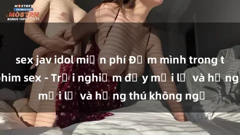sex jav idol miễn phí Đắm mình trong thế giới của phim sex - Trải nghiệm đầy mới lạ và hứng thú không ngờ