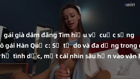 gái già dâm đãng Tìm hiểu về cuộc sống tình dục của các cô gái Hàn Quốc: Sự tự do và đa dạng trong quan hệ tình dục, một cái nhìn sâu hơn vào văn hóa sex của xứ sở kim chi.