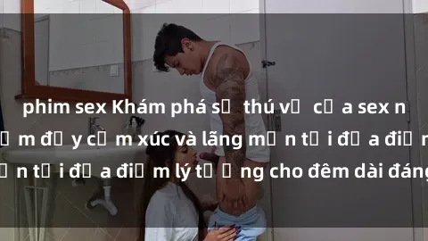 phim sex Khám phá sự thú vị của sex nhà nghỉ: Trải nghiệm đầy cảm xúc và lãng mạn tại địa điểm lý tưởng cho đêm dài đáng nhớ!