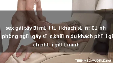 sex gái tây Bí mật tại khách sạn: Cảnh quay lén phòng ngủ gây sốc khiến du khách phải giật mình