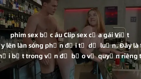 phim sex bắc âu Clip sex của gái Việt bị lộ gây sốc, dấy lên làn sóng phản đối từ dư luận. Đây là trường hợp nổi bật trong vấn đề bảo vệ quyền riêng tư và an ninh mạng của người dân.