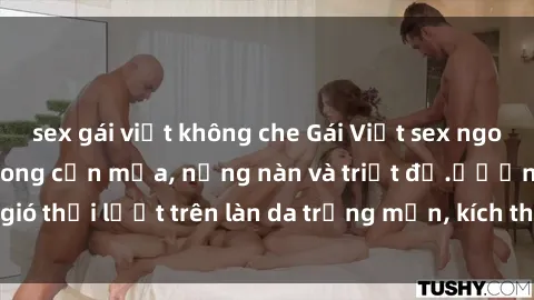 sex gái việt không che Gái Việt sex ngoài trời: Đắm chìm trong cơn mưa, nồng nàn và triệt để.ửương gió thổi lướt trên làn da trắng mịn, kích thích khát khao mãnh liệt.