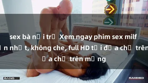 sex bà nội trợ Xem ngay phim sex milf hấp dẫn nhất, không che, full HD tại địa chỉ trên mạng