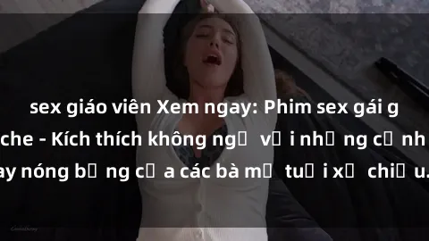 sex giáo viên Xem ngay: Phim sex gái già cực phê, không che - Kích thích không ngờ với những cảnh quay nóng bỏng của các bà mẹ tuổi xế chiều. Đảm bảo làm hài lòng bạn!