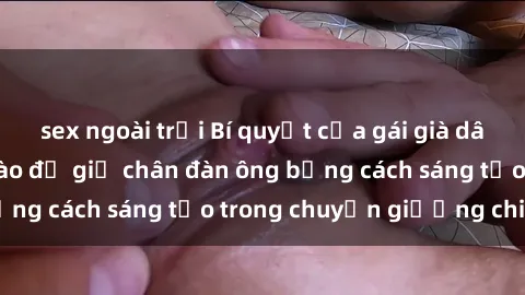 sex ngoài trời Bí quyết của gái già dâm đãng: Làm thế nào để giữ chân đàn ông bằng cách sáng tạo trong chuyện giường chiếu?