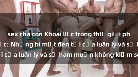 sex cha con Khoái lạc trong thế giới phim sex nô lệ tình dục: Những bí mật đen tối của luân lý và sự ham muốn không kiểm soát