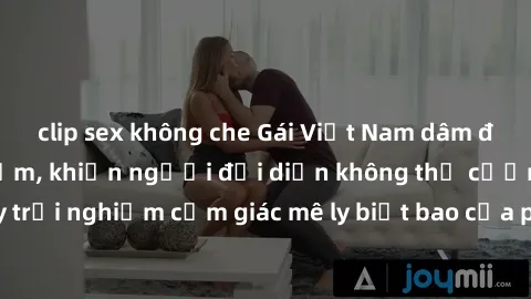 clip sex không che Gái Việt Nam dâm đãng làm tình say đắm, khiến người đối diện không thể cưỡng lại được. Hãy trải nghiệm cảm giác mê ly biết bao của phong cách yêu đương đậm chất dân tộc!