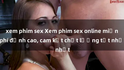 xem phim sex Xem phim sex online miễn phí đỉnh cao, cam kết chất lượng tốt nhất