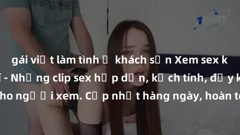 gái việt làm tình ở khách sạn Xem sex không che miễn phí - Những clip sex hấp dẫn, kịch tính, đầy kích thích cho người xem. Cập nhật hàng ngày, hoàn toàn miễn phí, độ phân giải cao.