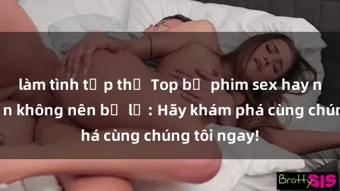 làm tình tập thể Top bộ phim sex hay nhất mà bạn không nên bỏ lỡ: Hãy khám phá cùng chúng tôi ngay!