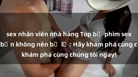sex nhân viên nhà hàng Top bộ phim sex hay nhất mà bạn không nên bỏ lỡ: Hãy khám phá cùng chúng tôi ngay!