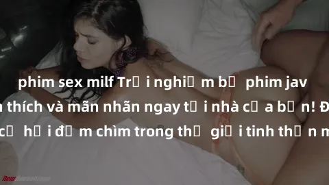 phim sex milf Trải nghiệm bộ phim jav không che đầy kích thích và mãn nhãn ngay tại nhà của bạn! Đừng bỏ lỡ cơ hội đắm chìm trong thế giới tinh thần mới mẻ mà bộ phim này mang đến!