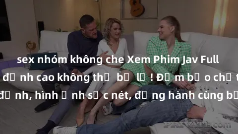 sex nhóm không che Xem Phim Jav Full HD: Những bộ phim đỉnh cao không thể bỏ lỡ! Đảm bảo chất lượng ổn định, hình ảnh sắc nét, đồng hành cùng bạn trong những giây phút thư giãn!