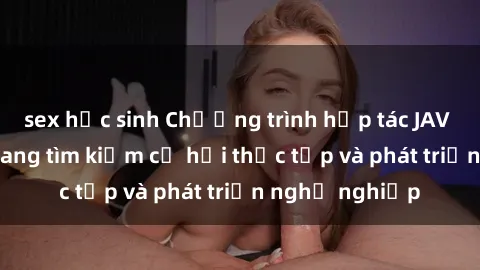 sex học sinh Chương trình hợp tác JAV cho sinh viên đang tìm kiếm cơ hội thực tập và phát triển nghề nghiệp