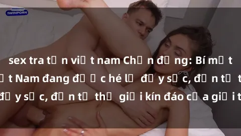 sex tra tấn việt nam Chấn động: Bí mật về sex nữ sinh Việt Nam đang được hé lộ đầy sốc, đến từ thế giới kín đáo của giới trẻ.