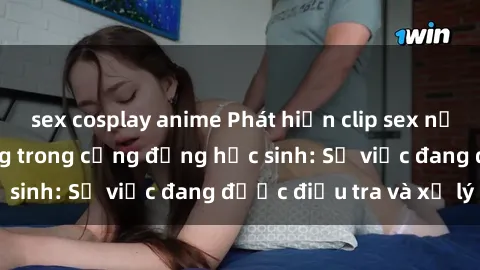 sex cosplay anime Phát hiện clip sex nữ sinh gây chấn động trong cộng đồng học sinh: Sự việc đang được điều tra và xử lý