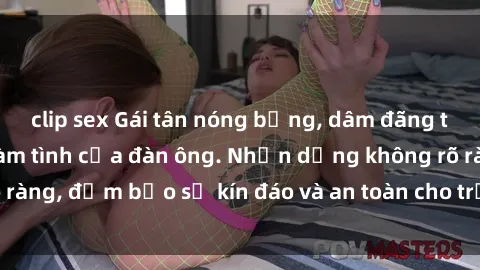 clip sex Gái tân nóng bỏng, dâm đãng thỏa mãn nhu cầu làm tình của đàn ông. Nhận dạng không rõ ràng, đảm bảo sự kín đáo và an toàn cho trải nghiệm tuyệt vời.
