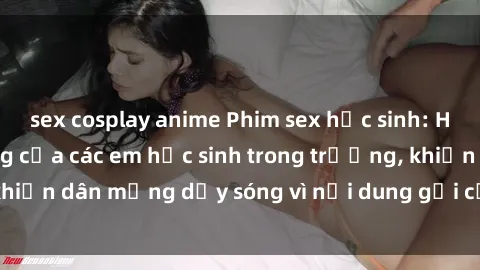sex cosplay anime Phim sex học sinh: Hành động nóng bỏng của các em học sinh trong trường, khiến dân mạng dậy sóng vì nội dung gợi cảm và kích thích.