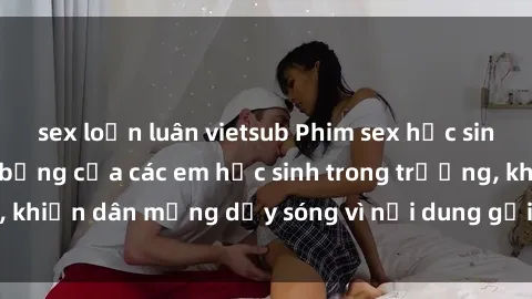 sex loạn luân vietsub Phim sex học sinh: Hành động nóng bỏng của các em học sinh trong trường, khiến dân mạng dậy sóng vì nội dung gợi cảm và kích thích.
