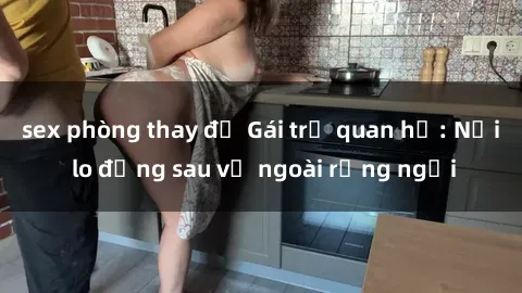 sex phòng thay đồ Gái trẻ quan hệ: Nỗi lo đằng sau vẻ ngoài rạng ngời