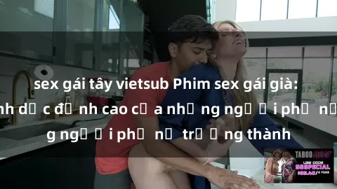 sex gái tây vietsub Phim sex gái già: Trải nghiệm tình dục đỉnh cao của những người phụ nữ trưởng thành