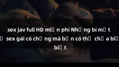 sex jav full HD miễn phí Những bí mật về sex gái có chồng mà bạn có thể chưa biết