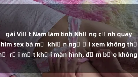 gái Việt Nam làm tình Những cảnh quay nóng bỏng trong phim sex bà mẹ khiến người xem không thể rời mắt khỏi màn hình, đảm bảo không làm bạn thất vọng!