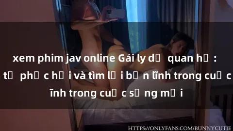 xem phim jav online Gái ly dị quan hệ: Hành trình tự phục hồi và tìm lại bản lĩnh trong cuộc sống mới